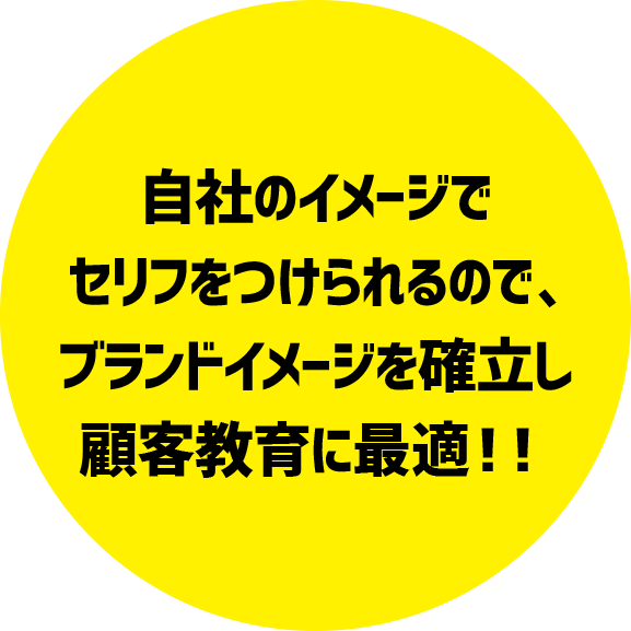 自社のイメージでセリフをつけられるので、ブランドイメージを確立し顧客教育に最適！！